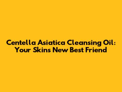 Centella Asiatica Cleansing Oil: Your Skin's New Best Friend