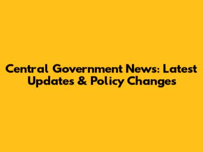 Central Government News: Latest Updates & Policy Changes
