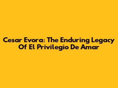 Cesar Evora: The Enduring Legacy Of 'El Privilegio De Amar'