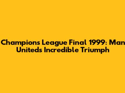 Champions League Final 1999: Man United's Incredible Triumph