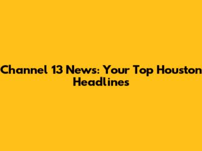 Channel 13 News: Your Top Houston Headlines