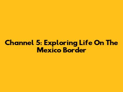 Channel 5: Exploring Life On The Mexico Border