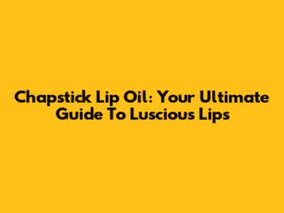 Chapstick Lip Oil: Your Ultimate Guide To Luscious Lips