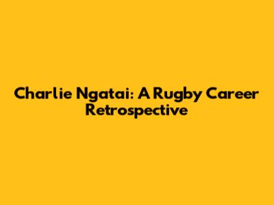 Charlie Ngatai: A Rugby Career Retrospective