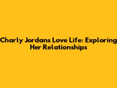 Charly Jordan's Love Life: Exploring Her Relationships