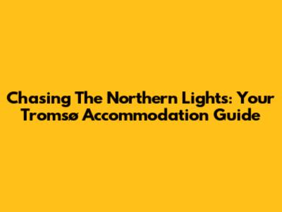 Chasing The Northern Lights: Your Tromsø Accommodation Guide