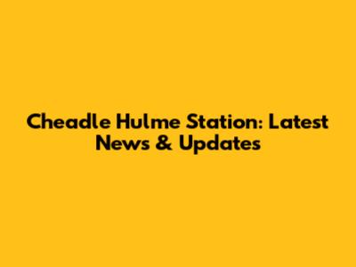 Cheadle Hulme Station: Latest News & Updates