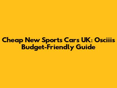 Cheap New Sports Cars UK: Osciii's Budget-Friendly Guide