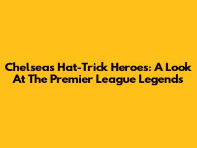 Chelsea's Hat-Trick Heroes: A Look At The Premier League Legends