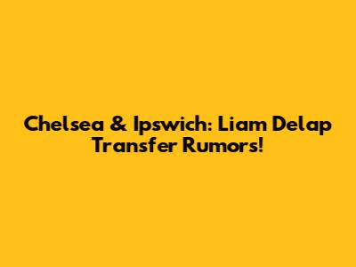 Chelsea & Ipswich: Liam Delap Transfer Rumors!