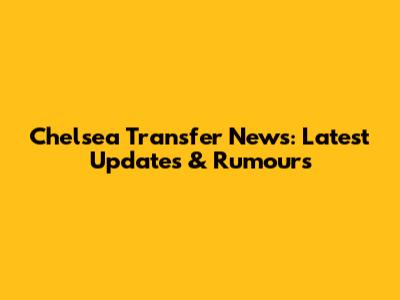 Chelsea Transfer News: Latest Updates & Rumours