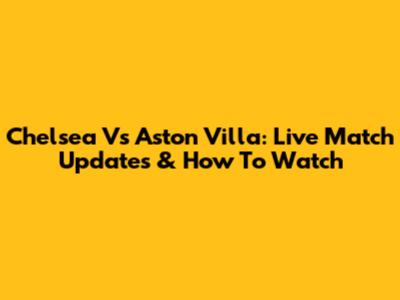 Chelsea Vs Aston Villa: Live Match Updates & How To Watch