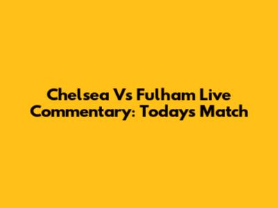 Chelsea Vs Fulham Live Commentary: Today's Match