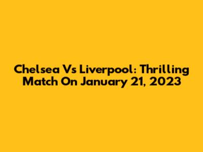 Chelsea Vs Liverpool: Thrilling Match On January 21, 2023