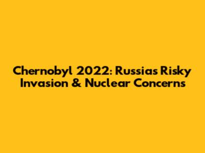Chernobyl 2022: Russia's Risky Invasion & Nuclear Concerns