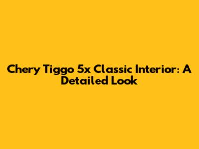 Chery Tiggo 5x Classic Interior: A Detailed Look