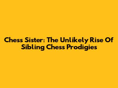 Chess Sister: The Unlikely Rise Of Sibling Chess Prodigies