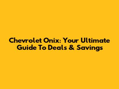 Chevrolet Onix: Your Ultimate Guide To Deals & Savings