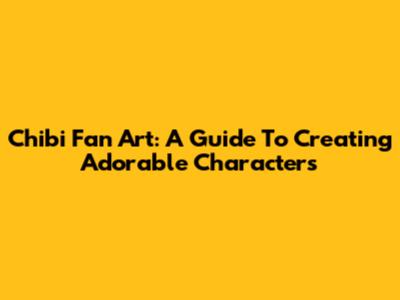 Chibi Fan Art: A Guide To Creating Adorable Characters