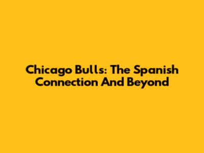 Chicago Bulls: The Spanish Connection And Beyond