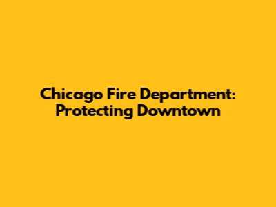 Chicago Fire Department: Protecting Downtown