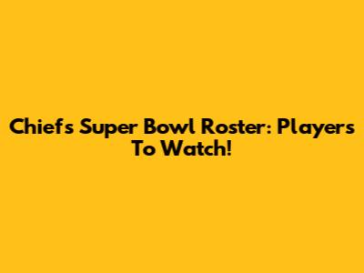 Chiefs Super Bowl Roster: Players To Watch!