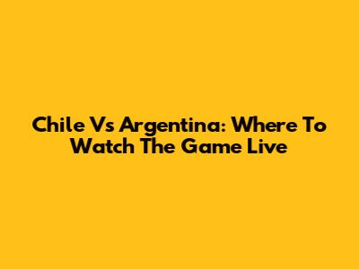 Chile Vs Argentina: Where To Watch The Game Live