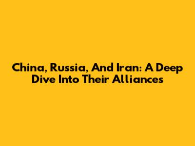 China, Russia, And Iran: A Deep Dive Into Their Alliances