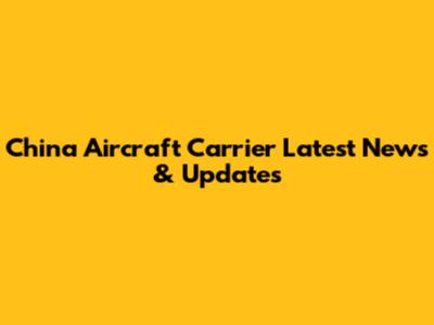 China Aircraft Carrier Latest News & Updates