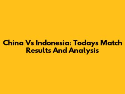 China Vs Indonesia: Today's Match Results And Analysis