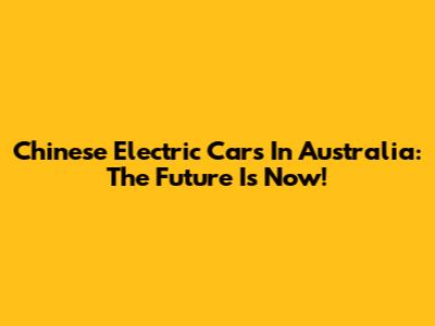 Chinese Electric Cars In Australia: The Future Is Now!
