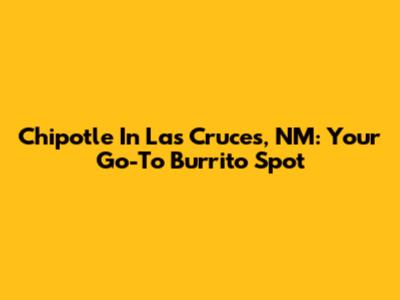 Chipotle In Las Cruces, NM: Your Go-To Burrito Spot