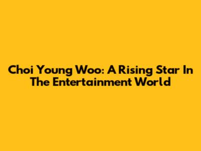 Choi Young Woo: A Rising Star In The Entertainment World