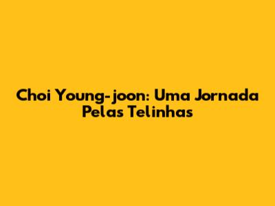 Choi Young-joon: Uma Jornada Pelas Telinhas