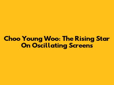 Choo Young Woo: The Rising Star On Oscillating Screens