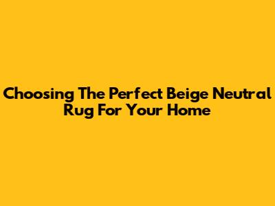 Choosing The Perfect Beige Neutral Rug For Your Home