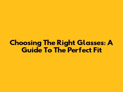 Choosing The Right Glasses: A Guide To The Perfect Fit