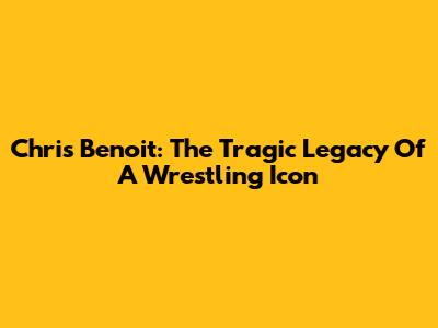 Chris Benoit: The Tragic Legacy Of A Wrestling Icon