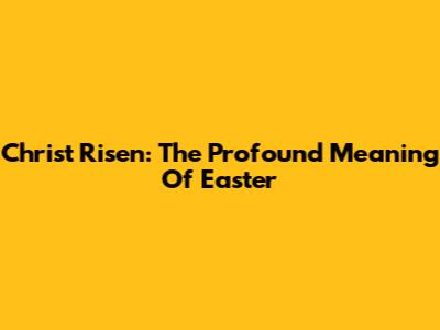 Christ Risen: The Profound Meaning Of Easter