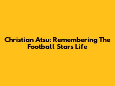 Christian Atsu: Remembering The Football Star's Life