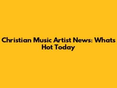 Christian Music Artist News: What's Hot Today