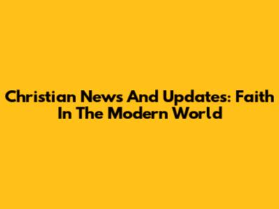 Christian News And Updates: Faith In The Modern World
