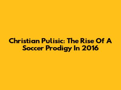 Christian Pulisic: The Rise Of A Soccer Prodigy In 2016
