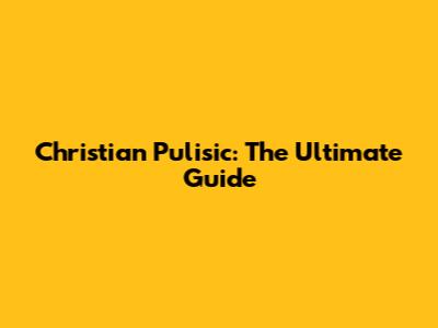 Christian Pulisic: The Ultimate Guide