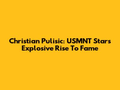 Christian Pulisic: USMNT Star's Explosive Rise To Fame