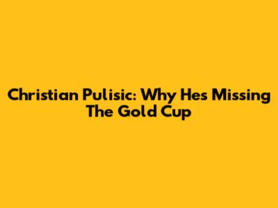 Christian Pulisic: Why He's Missing The Gold Cup