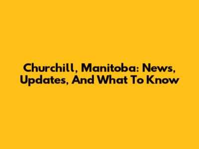 Churchill, Manitoba: News, Updates, And What To Know