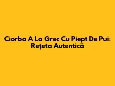 Ciorba A La Grec Cu Piept De Pui: Rețeta Autentică