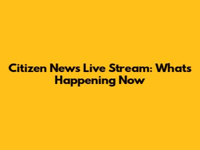 Citizen News Live Stream: What's Happening Now