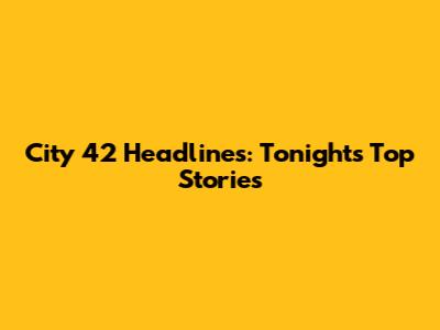City 42 Headlines: Tonight's Top Stories
